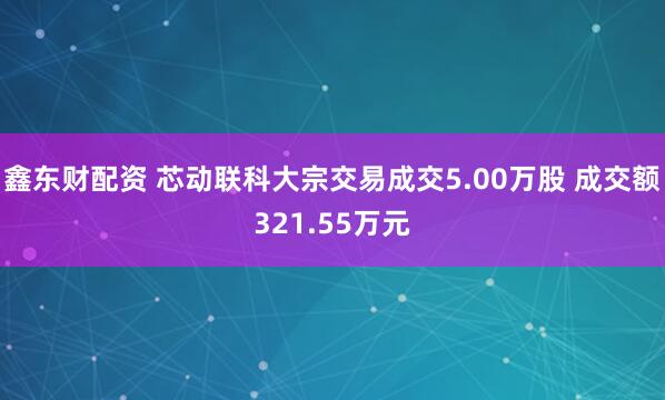鑫东财配资 芯动联科大宗交易成交5.00万股 成交额321.55万元