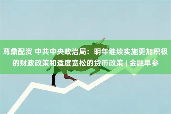 尊鼎配资 中共中央政治局：明年继续实施更加积极的财政政策和适度宽松的货币政策 | 金融早参