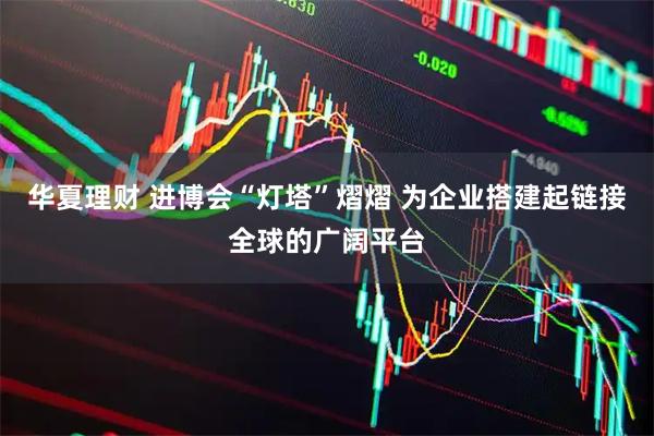 华夏理财 进博会“灯塔”熠熠 为企业搭建起链接全球的广阔平台