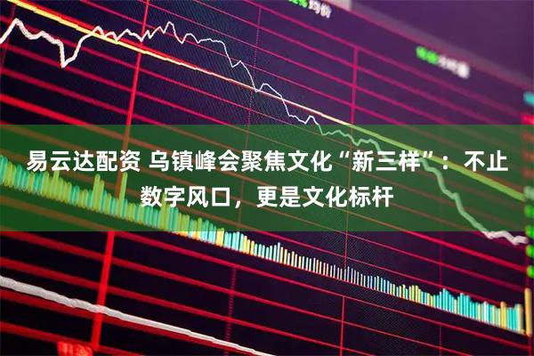 易云达配资 乌镇峰会聚焦文化“新三样”：不止数字风口，更是文化标杆
