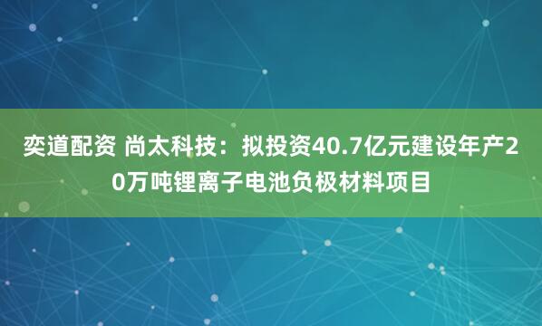 奕道配资 尚太科技：拟投资40.7亿元建设年产20万吨锂离子电池负极材料项目