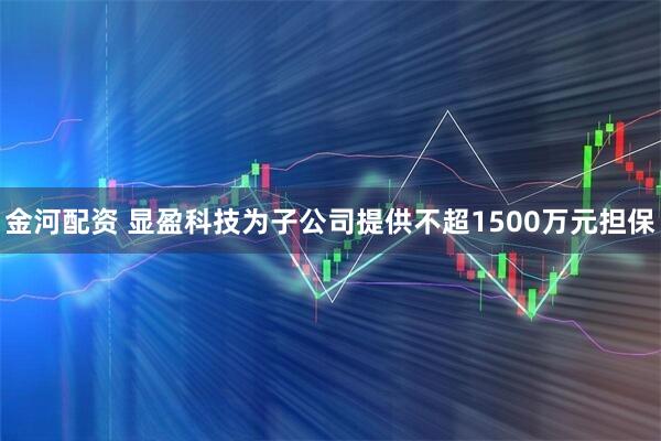 金河配资 显盈科技为子公司提供不超1500万元担保