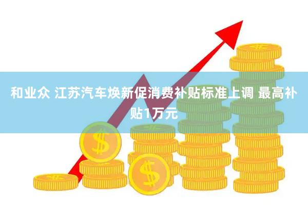 和业众 江苏汽车焕新促消费补贴标准上调 最高补贴1万元