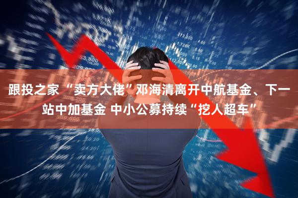 跟投之家 “卖方大佬”邓海清离开中航基金、下一站中加基金 中小公募持续“挖人超车”