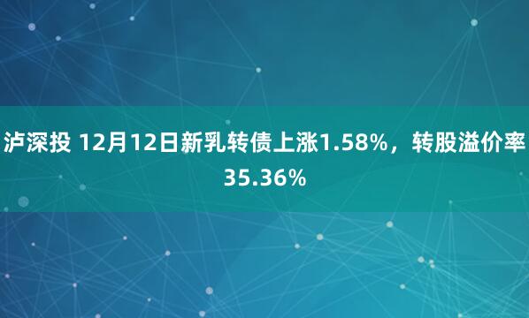泸深投 12月12日新乳转债上涨1.58%，转股溢价率35.36%