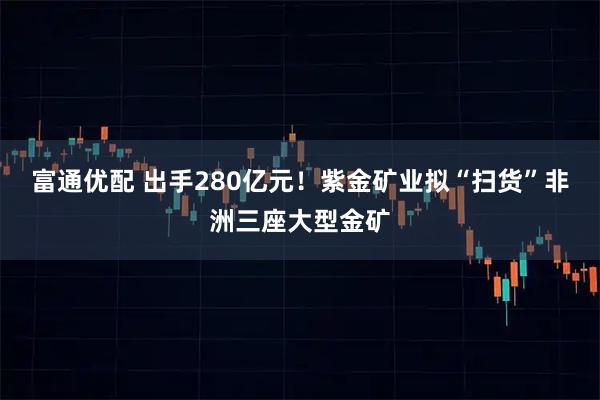 富通优配 出手280亿元!紫金矿业拟“扫货”非洲三座大型金矿