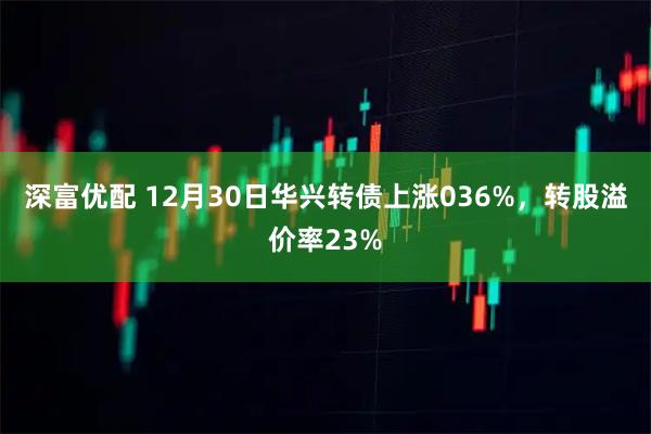 深富优配 12月30日华兴转债上涨036%,转股溢价率23%