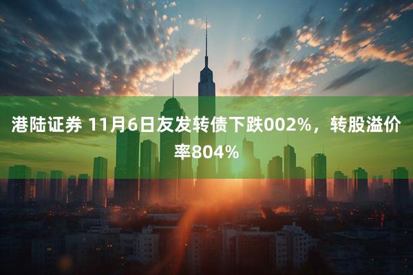 港陆证券 11月6日友发转债下跌002%，转股溢价率804%
