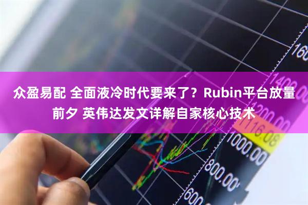 众盈易配 全面液冷时代要来了？Rubin平台放量前夕 英伟达发文详解自家核心技术
