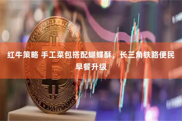 红牛策略 手工菜包搭配蝴蝶酥，长三角铁路便民早餐升级