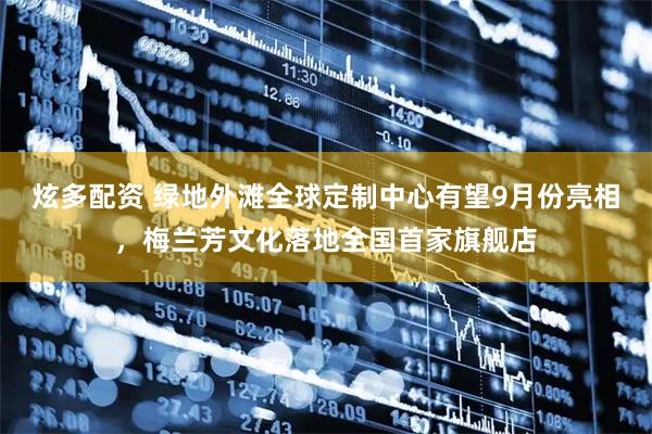 炫多配资 绿地外滩全球定制中心有望9月份亮相，梅兰芳文化落地全国首家旗舰店