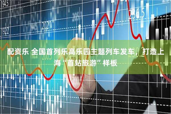 配资乐 全国首列乐高乐园主题列车发车，打造上海“首站旅游”样板